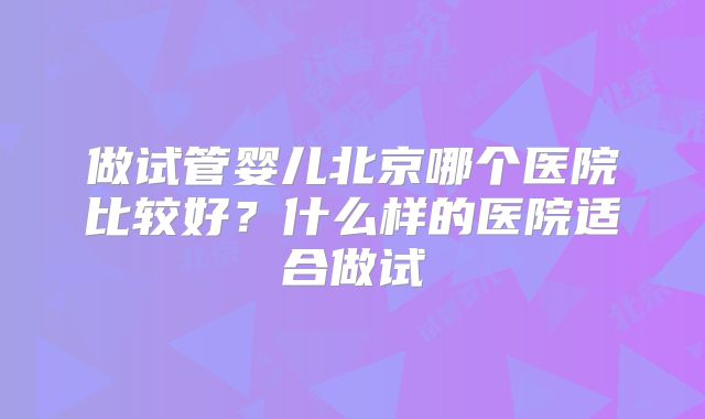 做试管婴儿北京哪个医院比较好?什么样的医院适合做试