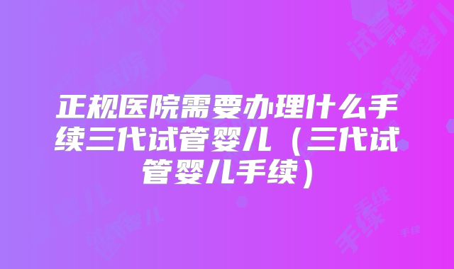 正规医院需要办理什么手续三代试管婴儿（三代试管婴儿手续）