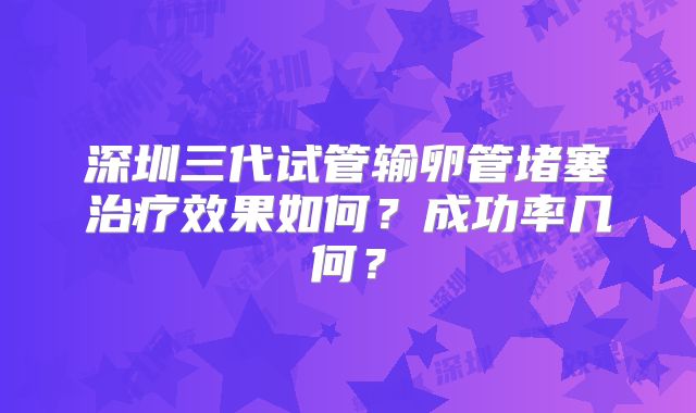 深圳三代试管输卵管堵塞治疗效果如何?成功率几何?