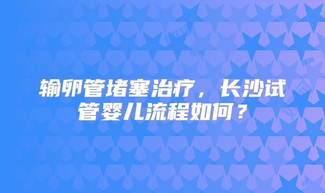 输卵管堵塞治疗，长沙试管婴儿流程如何？