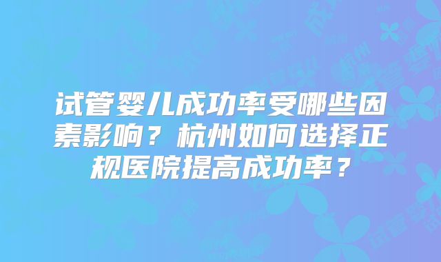 试管婴儿成功率受哪些因素影响?杭州如何选择正规医院提高成功率?