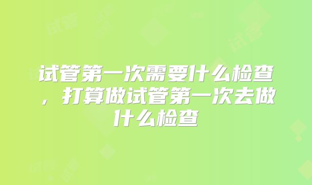 试管第一次需要什么检查，打算做试管第一次去做什么检查