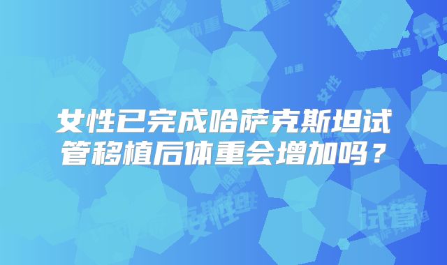 女性已完成哈萨克斯坦试管移植后体重会增加吗？