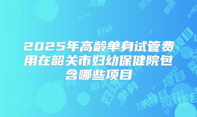 2025年高龄单身试管费用在韶关市妇幼保健院包含哪些项目