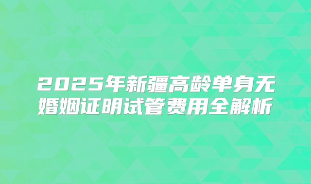 2025年新疆高龄单身无婚姻证明试管费用全解析