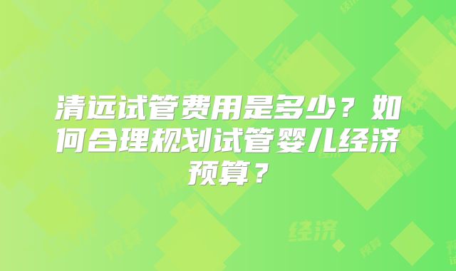 清远试管费用是多少？如何合理规划试管婴儿经济预算？