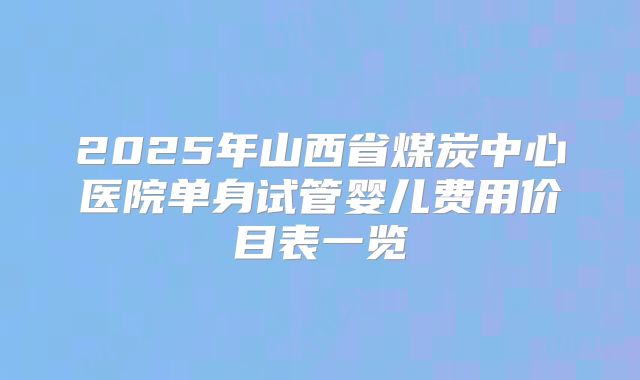 2025年山西省煤炭中心医院单身试管婴儿费用价目表一览
