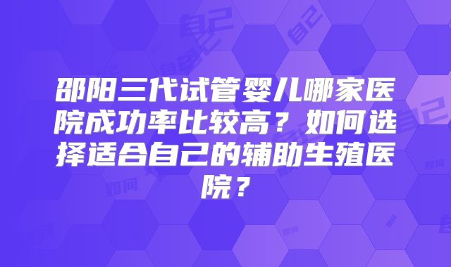 邵阳三代试管婴儿哪家医院成功率比较高？如何选择适合自己的辅助生殖医院？