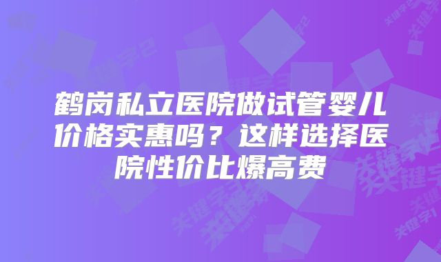 鹤岗私立医院做试管婴儿价格实惠吗?这样选择医院性价比爆高费