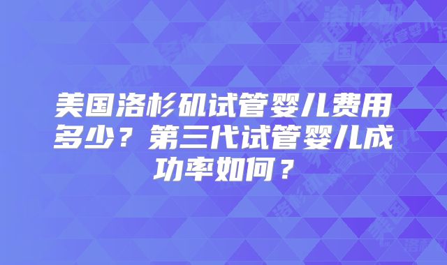 美国洛杉矶试管婴儿费用多少？第三代试管婴儿成功率如何？
