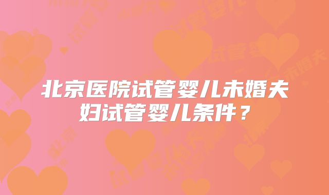 北京医院试管婴儿未婚夫妇试管婴儿条件？