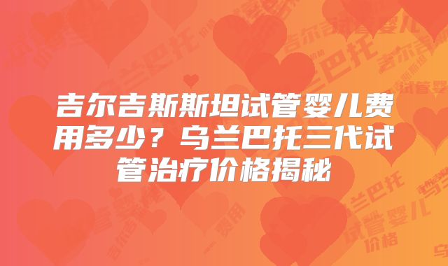 吉尔吉斯斯坦试管婴儿费用多少?乌兰巴托三代试管治疗价格揭秘