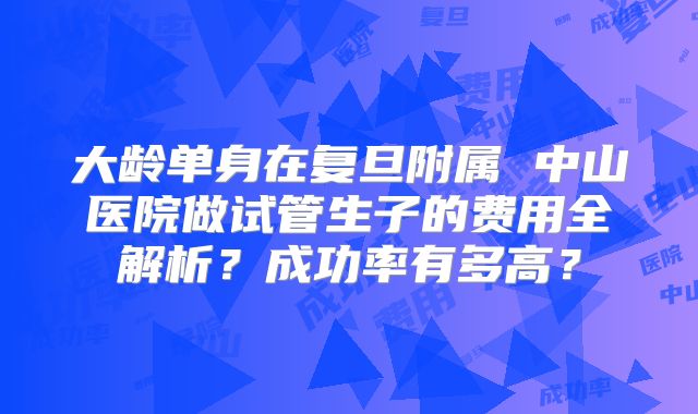 大龄单身在复旦附属 中山医院做试管生子的费用全解析?成功率有多高?