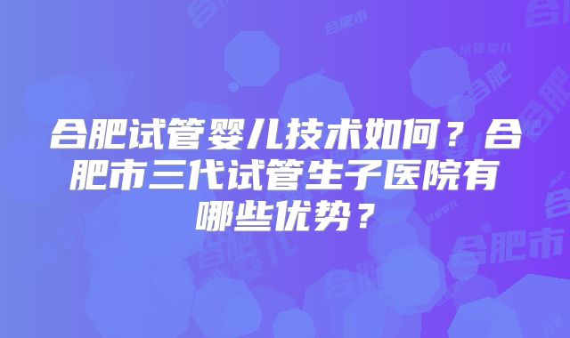 合肥试管婴儿技术如何？合肥市三代试管生子医院有哪些优势？