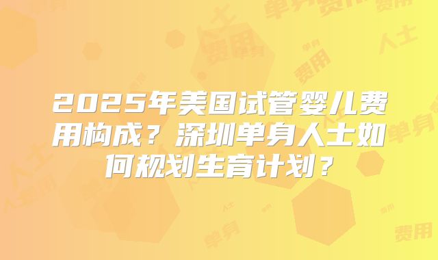 2025年美国试管婴儿费用构成？深圳单身人士如何规划生育计划？