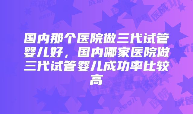 国内那个医院做三代试管婴儿好，国内哪家医院做三代试管婴儿成功率比较高