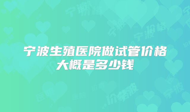 宁波生殖医院做试管价格大概是多少钱