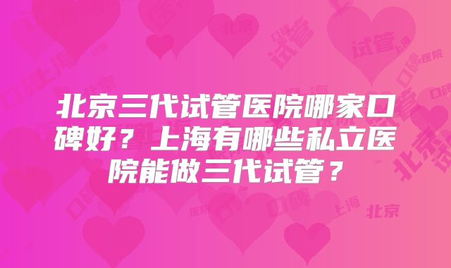 北京三代试管医院哪家口碑好？上海有哪些私立医院能做三代试管？