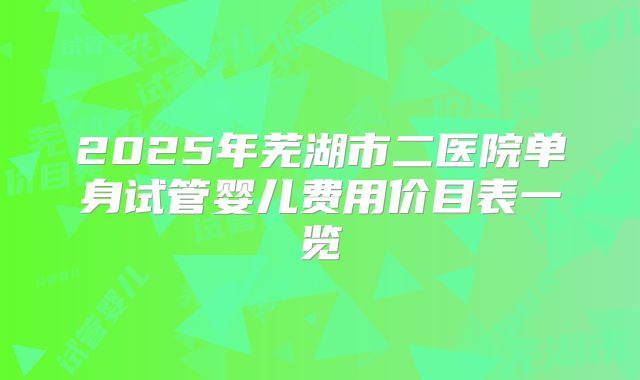 2025年芜湖市二医院单身试管婴儿费用价目表一览
