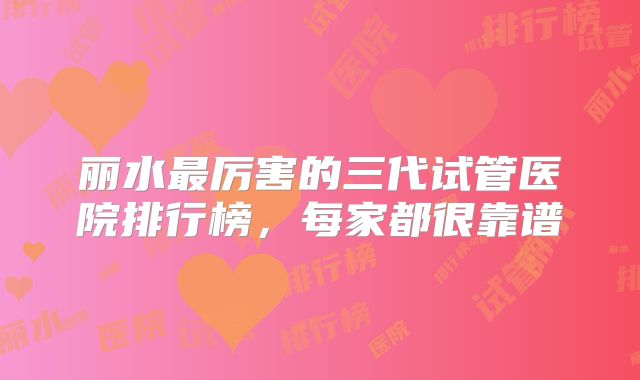丽水最厉害的三代试管医院排行榜，每家都很靠谱