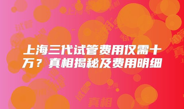 上海三代试管费用仅需十万？真相揭秘及费用明细