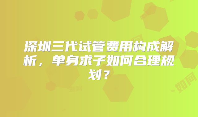 深圳三代试管费用构成解析,单身求子如何合理规划?