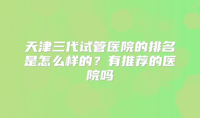 天津三代试管医院的排名是怎么样的?有推荐的医院吗