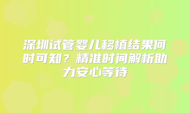深圳试管婴儿移植结果何时可知？精准时间解析助力安心等待