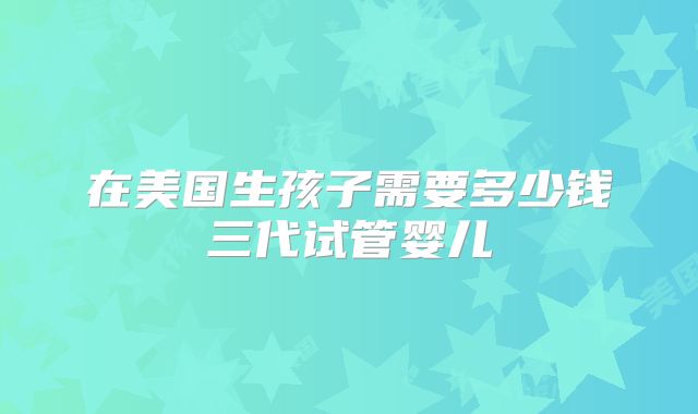 在美国生孩子需要多少钱三代试管婴儿