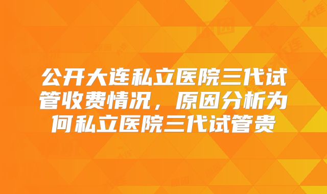 公开大连私立医院三代试管收费情况，原因分析为何私立医院三代试管贵