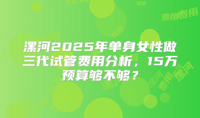 漯河2025年单身女性做三代试管费用分析，15万预算够不够？
