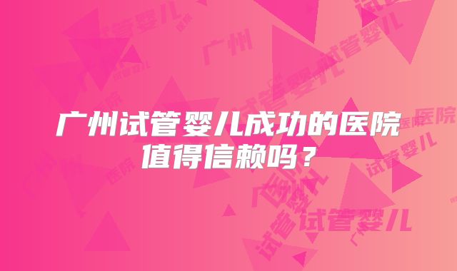 广州试管婴儿成功的医院值得信赖吗？