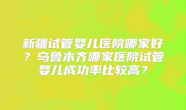 新疆试管婴儿医院哪家好？乌鲁木齐哪家医院试管婴儿成功率比较高？