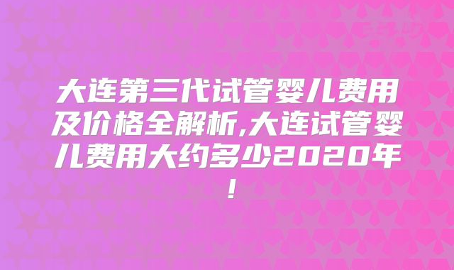 大连第三代试管婴儿费用及价格全解析,大连试管婴儿费用大约多少2020年！