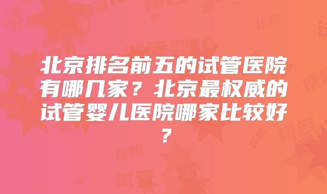北京排名前五的试管医院有哪几家？北京最权威的试管婴儿医院哪家比较好？