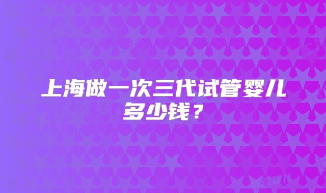 上海做一次三代试管婴儿多少钱？