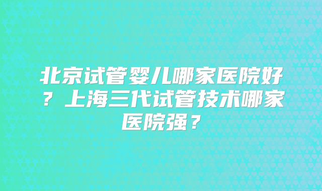 北京试管婴儿哪家医院好？上海三代试管技术哪家医院强？