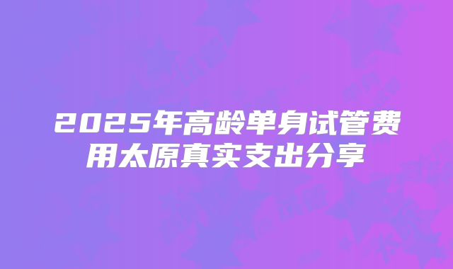 2025年高龄单身试管费用太原真实支出分享