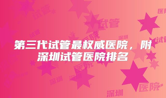 第三代试管最权威医院，附深圳试管医院排名