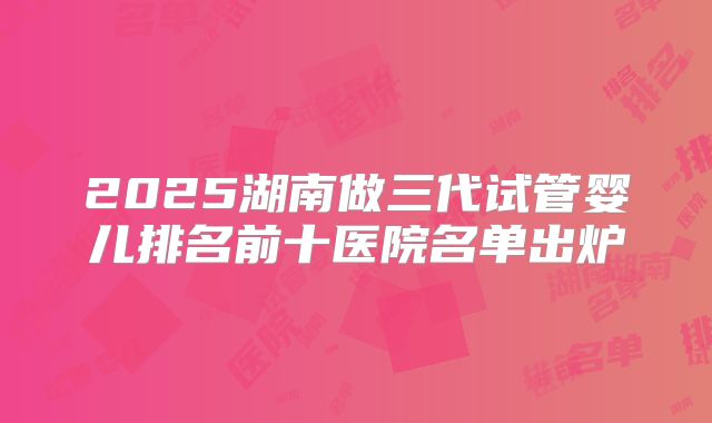 2025湖南做三代试管婴儿排名前十医院名单出炉