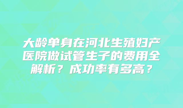 大龄单身在河北生殖妇产医院做试管生子的费用全解析？成功率有多高？