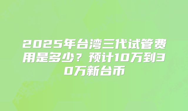 2025年台湾三代试管费用是多少？预计10万到30万新台币