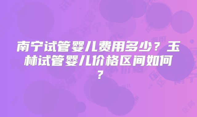 南宁试管婴儿费用多少?玉林试管婴儿价格区间如何?