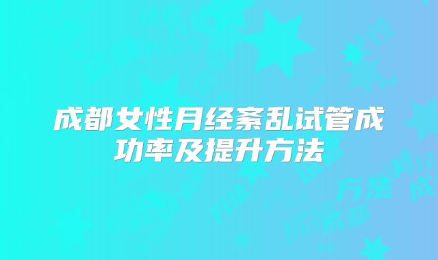 成都女性月经紊乱试管成功率及提升方法