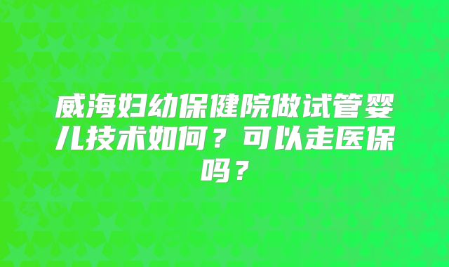 威海妇幼保健院做试管婴儿技术如何？可以走医保吗？