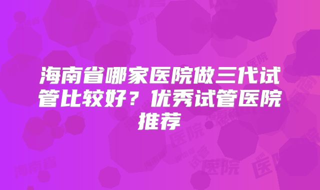 海南省哪家医院做三代试管比较好？优秀试管医院推荐