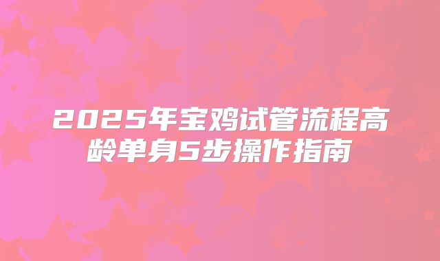 2025年宝鸡试管流程高龄单身5步操作指南