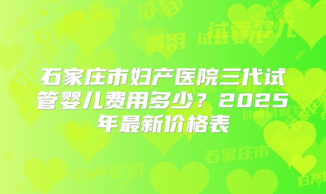 石家庄市妇产医院三代试管婴儿费用多少?2025年最新价格表