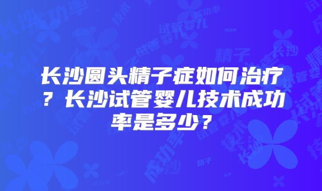长沙圆头精子症如何治疗？长沙试管婴儿技术成功率是多少？