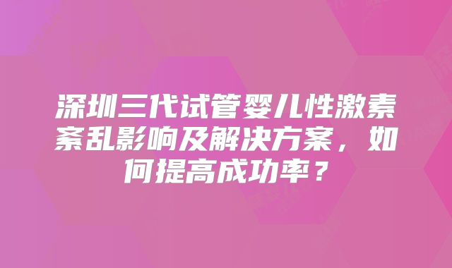 深圳三代试管婴儿性激素紊乱影响及解决方案，如何提高成功率？